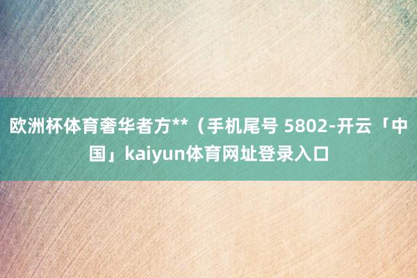 欧洲杯体育奢华者方**（手机尾号 5802-开云「中国」kaiyun体育网址登录入口