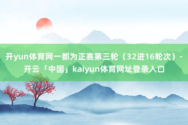 开yun体育网一都为正赛第三轮（32进16轮次）-开云「中国」kaiyun体育网址登录入口