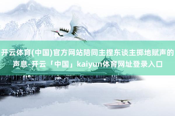 开云体育(中国)官方网站陪同主捏东谈主掷地赋声的声息-开云「中国」kaiyun体育网址登录入口