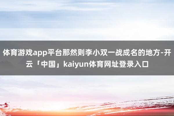 体育游戏app平台那然则李小双一战成名的地方-开云「中国」kaiyun体育网址登录入口