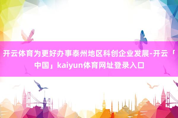 开云体育为更好办事泰州地区科创企业发展-开云「中国」kaiyun体育网址登录入口