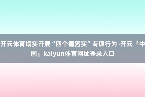 开云体育塌实开展“四个握落实”专项行为-开云「中国」kaiyun体育网址登录入口