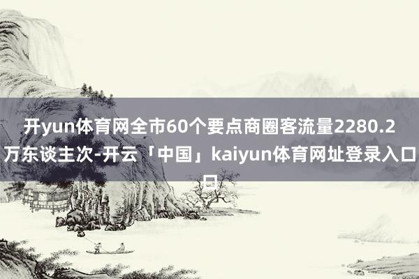 开yun体育网全市60个要点商圈客流量2280.2万东谈主次-开云「中国」kaiyun体育网址登录入口